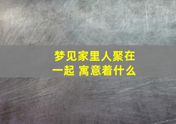 梦见家里人聚在一起 寓意着什么